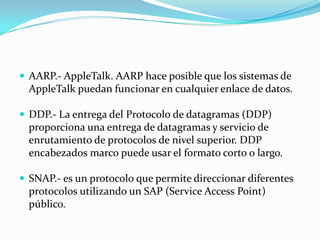  AARP.- AppleTalk. AARP hace posible que los sistemas de
  AppleTalk puedan funcionar en cualquier enlace de datos.

 DDP.- La entrega del Protocolo de datagramas (DDP)
  proporciona una entrega de datagramas y servicio de
  enrutamiento de protocolos de nivel superior. DDP
  encabezados marco puede usar el formato corto o largo.

 SNAP.- es un protocolo que permite direccionar diferentes
  protocolos utilizando un SAP (Service Access Point)
  público.
 