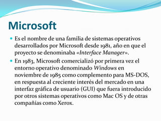 Microsoft
 Es el nombre de una familia de sistemas operativos
  desarrollados por Microsoft desde 1981, año en que el
  proyecto se denominaba «Interface Manager».
 En 1983, Microsoft comercializó por primera vez el
  entorno operativo denominado Windows en
  noviembre de 1985 como complemento para MS-DOS,
  en respuesta al creciente interés del mercado en una
  interfaz gráfica de usuario (GUI) que fuera introducido
  por otros sistemas operativos como Mac OS y de otras
  compañías como Xerox.
 