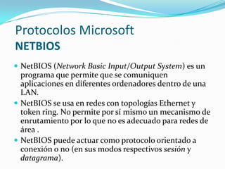 Protocolos Microsoft
NETBIOS
 NetBIOS (Network Basic Input/Output System) es un
  programa que permite que se comuniquen
  aplicaciones en diferentes ordenadores dentro de una
  LAN.
 NetBIOS se usa en redes con topologías Ethernet y
  token ring. No permite por sí mismo un mecanismo de
  enrutamiento por lo que no es adecuado para redes de
  área .
 NetBIOS puede actuar como protocolo orientado a
  conexión o no (en sus modos respectivos sesión y
  datagrama).
 