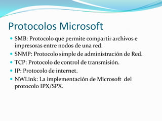 Protocolos Microsoft
 SMB: Protocolo que permite compartir archivos e
    impresoras entre nodos de una red.
   SNMP: Protocolo simple de administración de Red.
   TCP: Protocolo de control de transmisión.
   IP: Protocolo de internet.
   NWLink: La implementación de Microsoft del
    protocolo IPX/SPX.
 