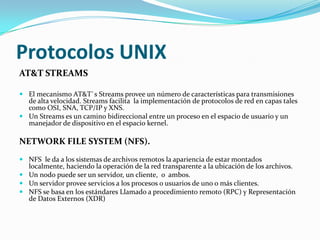 Protocolos UNIX
AT&T STREAMS

 El mecanismo AT&T`s Streams provee un número de características para transmisiones
  de alta velocidad. Streams facilita la implementación de protocolos de red en capas tales
  como OSI, SNA, TCP/IP y XNS.
 Un Streams es un camino bidireccional entre un proceso en el espacio de usuario y un
  manejador de dispositivo en el espacio kernel.

NETWORK FILE SYSTEM (NFS).
 NFS le da a los sistemas de archivos remotos la apariencia de estar montados
  localmente, haciendo la operación de la red transparente a la ubicación de los archivos.
 Un nodo puede ser un servidor, un cliente, o ambos.
 Un servidor provee servicios a los procesos o usuarios de uno o más clientes.
 NFS se basa en los estándares Llamado a procedimiento remoto (RPC) y Representación
  de Datos Externos (XDR)
 
