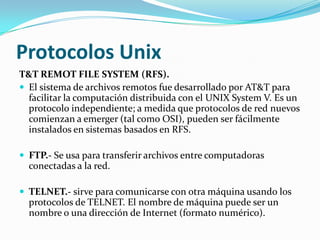Protocolos Unix
T&T REMOT FILE SYSTEM (RFS).
 El sistema de archivos remotos fue desarrollado por AT&T para
  facilitar la computación distribuida con el UNIX System V. Es un
  protocolo independiente; a medida que protocolos de red nuevos
  comienzan a emerger (tal como OSI), pueden ser fácilmente
  instalados en sistemas basados en RFS.

 FTP.- Se usa para transferir archivos entre computadoras
  conectadas a la red.

 TELNET.- sirve para comunicarse con otra máquina usando los
  protocolos de TELNET. El nombre de máquina puede ser un
  nombre o una dirección de Internet (formato numérico).
 