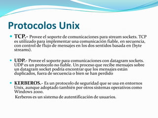 Protocolos Unix
 TCP.- Provee el soporte de comunicaciones para stream sockets. TCP
  es utilizado para implementar una comunicación fiable, en secuencia,
  con control de flujo de mensajes en los dos sentidos basada en (byte
  streams).

 UDP.- Provee el soporte para comunicaciones con datagram sockets.
  UDP es un protocolo no fiable. Un proceso que recibe mensajes sobre
  un datagram socket podría encontrar que los mensajes están
  duplicados, fuera de secuencia o bien se han perdido

 KERBEROS.- Es un protocolo de seguridad que se usa en entornos
  Unix, aunque adoptado también por otros sistemas operativos como
  Windows 2000.
  Kerberos es un sistema de autentificación de usuarios.
 