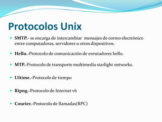 Protocolos Unix
 SMTP.- se encarga de intercambiar mensajes de correo electrónico
  entre computadoras, servidores u otros dispositivos.

 Hello.-Protocolo de comunicación de enrutadores hello.

 MTP.-Protocolo de transporte multimedia starlight networks.


 UItime.-Protocolo de tiempo


 Ripng.-Protocolo de Internet v6


 Courier.-Protocolo de llamadas(RPC)
 
