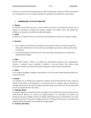 JESUS MACARIOGARCIA GUEVARA 6 “D” 04/03/2015
Kerberos es un protocolo de autenticación de redes de ordenador creado por el MIT que permite a
dos ordenadores en una red insegura demostrar su identidad mutuamente de manera segura.
 TERMINOLOGIA DE ACTIVE DIRECTORY
1.- Bosque:
Un bosque está formado por uno o varios árboles de dominio. Los árboles de dominio de un
bosque no constituyen un espacio de nombres contiguo, pero podría ocurrir que hubiese dos
árboles en un bosque con nombres de subdominio iguales.
2.- Árbol:
Un árbol es un conjunto de uno o más dominios que comparten un espacio de nombres contiguo.
3.- Dominio:
 Es un conjunto de ordenadores conectados en una red que confían a uno de los equipos de
dicha red la administración de los usuarios y los privilegios que cada uno de los usuarios tiene
en dicha red.
 Es la parte principal de una dirección en la web que indica la organización o compañía que
administra dicha página.
4.- DNS:
Domain Name System o DNS es un sistema de nomenclatura jerárquica para computadoras,
servicios o cualquier recurso conectado a Internet o a una red privada. Este sistema asocia
información variada con nombres de dominios asignado a cada uno de los participantes.
5.- Sitios:
Es un conjunto de páginas, imágenes y documentos con una estructura determinada que parten de
la misma dirección.
6.-Subred:
Las subredes son un método para maximizar el espacio de direcciones IPv4 de 32 bits y reducir el
tamaño de las tablas de enrutamiento en una interred mayor. En cualquier clase de dirección, las
subredes proporcionan un medio de asignar parte del espacio de la dirección host a las direcciones
de red, lo cual permite tener más redes.
7.- Catalogo Global:
El catálogo global es el conjunto de todos los objetos de un bosque de los Servicios de dominio de
Active Directory (AD DS). Un servidor de catálogo global es un controlador de dominio que
almacena una copia completa de todos los objetos del directorio para su dominio host y una copia
parcial de solo lectura de todos los objetos del resto de dominios del bosque. Los servidores del
catálogo global responden a las consultas del catálogo global.
8.- Vínculos entre Sitios:
 