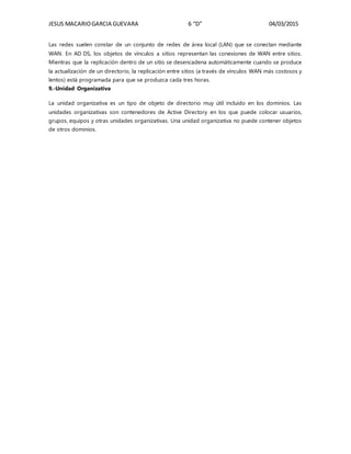 JESUS MACARIOGARCIA GUEVARA 6 “D” 04/03/2015
Las redes suelen constar de un conjunto de redes de área local (LAN) que se conectan mediante
WAN. En AD DS, los objetos de vínculos a sitios representan las conexiones de WAN entre sitios.
Mientras que la replicación dentro de un sitio se desencadena automáticamente cuando se produce
la actualización de un directorio, la replicación entre sitios (a través de vínculos WAN más costosos y
lentos) está programada para que se produzca cada tres horas.
9.-Unidad Organizativa
La unidad organizativa es un tipo de objeto de directorio muy útil incluido en los dominios. Las
unidades organizativas son contenedores de Active Directory en los que puede colocar usuarios,
grupos, equipos y otras unidades organizativas. Una unidad organizativa no puede contener objetos
de otros dominios.
 