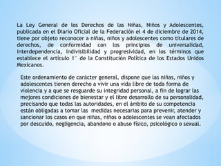 La Ley General de los Derechos de las Niñas, Niños y Adolescentes,
publicada en el Diario Oficial de la Federación el 4 de diciembre de 2014,
tiene por objeto reconocer a niñas, niños y adolescentes como titulares de
derechos, de conformidad con los principios de universalidad,
interdependencia, indivisibilidad y progresividad, en los términos que
establece el artículo 1° de la Constitución Política de los Estados Unidos
Mexicanos.
Este ordenamiento de carácter general, dispone que las niñas, niños y
adolescentes tienen derecho a vivir una vida libre de toda forma de
violencia y a que se resguarde su integridad personal, a fin de lograr las
mejores condiciones de bienestar y el libre desarrollo de su personalidad,
precisando que todas las autoridades, en el ámbito de su competencia
están obligadas a tomar las medidas necesarias para prevenir, atender y
sancionar los casos en que niñas, niños o adolescentes se vean afectados
por descuido, negligencia, abandono o abuso físico, psicológico o sexual.
 