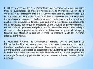 El 20 de febrero de 2017, las Secretarías de Gobernación y de Educación
Pública, suscribieron el Plan de Acción para la Prevención Social de la
Violencia y el Fortalecimiento de la Convivencia Escolar, considerando que
la atención de hechos de acoso y violencia requiere de una respuesta
inmediata para prevenir, controlar y superar, con la mayor rapidez y eficacia
posibles, las situaciones de crisis que pudieran presentarse, especialmente
en las escuelas, por lo que es necesaria una estrategia de prevención social
en tres ámbitos: primero, dirigida a toda la comunidad escolar con enfoque
de convivencia; segundo, orientada a la detección de grupos de riesgo, y
tercero, dar atención a quienes ejercen la violencia y de las víctimas
directas o indirectas.
El Programa Nacional de Convivencia, emitido por la Secretaría de
Educación Pública, es una valiosa iniciativa que tiene como propósito
impulsar ambientes de convivencia favorables para la enseñanza y el
aprendizaje en las escuelas de educación básica, mismo que forma parte de
la Política Nacional para una Escuela Libre de Acoso, la cual propone una
estrategia formativa y preventiva para el fortalecimiento personal de los
alumnos.
 