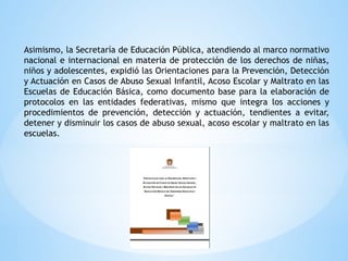 Asimismo, la Secretaría de Educación Pública, atendiendo al marco normativo
nacional e internacional en materia de protección de los derechos de niñas,
niños y adolescentes, expidió las Orientaciones para la Prevención, Detección
y Actuación en Casos de Abuso Sexual Infantil, Acoso Escolar y Maltrato en las
Escuelas de Educación Básica, como documento base para la elaboración de
protocolos en las entidades federativas, mismo que integra los acciones y
procedimientos de prevención, detección y actuación, tendientes a evitar,
detener y disminuir los casos de abuso sexual, acoso escolar y maltrato en las
escuelas.
 