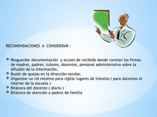 RECOMENDACIONES A CONSIDERAR :
 Resguardar documentación y acuses de recibido donde constan las firmas
de madres, padres, tutores, docentes, personal administrativo sobre la
difusión de la información.
 Buzón de quejas en la dirección escolar.
 Organizar un rol rotativo para vigilar lugares de tránsito ( para docentes al
interior de la escuela )
 Bitácora del docente ( diario )
 Bitácora de atención a padres de familia
 