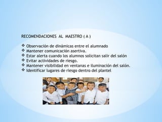 RECOMENDACIONES AL MAESTRO ( A )
 Observación de dinámicas entre el alumnado
 Mantener comunicación asertiva.
 Estar alerta cuando los alumnos solicitan salir del salón
 Evitar actividades de riesgo.
 Mantener visibilidad en ventanas e iluminación del salón.
 Identificar lugares de riesgo dentro del plantel
 