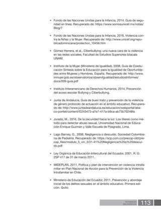 113REFERENCIAS
BIBLIOGRÁFICAS
•	 Fondo de las Naciones Unidas para la Infancia, 2014, Guía de segu-
ridad en línea. Recuperado de: https://www.somosunicef.mx/notas/
Blog/7
•	 Fondo de las Naciones Unidas para la Infancia, 2016, Violencia con-
tra la Niñez y la Mujer. Recuperado de: http://www.unicef.org/repu-
blicadominicana/protection_10456.htm
•	 Gómez Herrera, et al., Ciberbullying: una nueva cara de la violencia
en las redes sociales, Facultad de Estudios Superiores Iztacala
UNAM.
•	 Instituto de la Mujer (Ministerio de Igualdad), 2008, Guía de Coedu-
cación Síntesis sobre la Educación para la Igualdad de Oportunida-
des entre Mujeres y Hombres. España. Recuperado de: http://www.
inmujer.gob.es/observatorios/observIgualdad/estudiosInformes/
docs/009-guia.pdf
•	 Instituto Interamericano de Derechos Humanos, 2014, Prevención
del acoso escolar Bullying y Ciberbullying.
•	 Junta de Andalucía, Guía de buen trato y prevención de la violencia
de género protocolo de actuación en el ámbito educativo. Recupera-
do de: http://www.juntadeandalucia.es/educacion/webportal/aba-
co-portlet/content/f2243473-a7e7-417a-b9ca-ab73b70248fa
•	 Jurado, M., 2016, De la oscuridad hacia la luz: Los títeres como mé-
todo para detectar abuso sexual, Universidad Nacional de Educa-
ción Enrique Guzmán y Valle Escuela de Posgrado, Lima.
•	 Lago Barney, G., 2006, Negligencia o descuido. Sociedad Colombia-
na de Pediatría. Recuperado de: https://scp.com.co/precop-old/pre-
cop_files/modulo_5_vin_3/31-41%20Negligencia%20o%20descui-
do.pdf
•	 Ley Orgánica de Educación Intercultural del Ecuador, 2001, R. O.
2SP 417 de 31 de marzo 2011.
•	 MIDEPLAN, 2011, Política y plan de intervención en violencia intrafa-
miliar en Plan Nacional de Acción para la Prevención de la Violencia
Intrafamiliar en Chile.
•	 Ministerio de Educación del Ecuador, 2011, Prevención y abordaje
inicial de los delitos sexuales en el ámbito educativo. Primera edi-
ción. Quito.
 