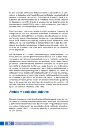 10 PROTOCOLOS DE ACTUACIÓN FRENTE A SITUACIONES DE VIOLENCIA
DETECTADAS O COMETIDAS EN EL SISTEMA EDUCATIVO
En este contexto, el Ministerio de Educación en coordinación con el Con-
sejo de la Judicatura y la Fiscalía General del Estado, ha actualizado el
presente documento denominado Protocolos de actuación frente a si-
tuaciones de violencia detectadas o cometidas en el Sistema Nacional
de Educación, con el fin de guiar la actuación de los Departamentos de
Consejería Estudiantil (DECE) y de la comunidad educativa en su conjun-
to sobre cómo actuar ante casos de violencia.
Este instrumento ofrece una perspectiva teórica sobre la violencia y su
categorización, con el fin de orientar a docentes, autoridades educativas
y profesionales de los DECE en la detección de estas situaciones de ries-
go. También aborda diferentes tipos de violencia como: negligencia, vio-
lencia física, violencia psicológica y violencia sexual; a esta última se le
otorga una especial importancia al considerarla como un tipo de violen-
cia que tiene fuertes repercusiones en la dimensión personal y socio cul-
tural del ser humano y que suele estar invisibilizada en los contextos
donde se produce.
Adicionalmente, el documento define estrategias de resolución de con-
flictos, tanto de carácter preventivo como reactivo, que pueden imple-
mentarse en las instituciones educativas, como la mediación escolar, los
círculos restaurativos, las reuniones restaurativas y las reuniones de gru-
po familiar. De la misma forma, se definen protocolos de actuación para
acompañar a estudiantes, familiares y equipo docente ante la detección
de un caso de violencia, siempre en el marco de la protección integral y
la no revictimización y el trabajo con el agresor o agresora. Por último, se
establecen líneas de actuación ante la detección de un caso de violencia,
en concordancia con el marco legal vigente, visibilizando la importancia
de fortalecer la protección, el acceso a la justicia, la restitución de
derechos vulnerados, dando énfasis en la reparación del daño que se les
hace a las personas ante este tipo de situaciones de conflicto y el
restablecimiento de las relaciones humanas, en lugar de solamente cas-
tigar a las personas infractoras (Zehr, 1990).
Ámbito y población objetivo
El presente documento es de aplicación obligatoria para todas las ins-
tituciones educativas de sostenimiento fiscal, municipal, fiscomisional
y particular del sistema nacional de educación y regulará las acciones
que deben implementar las autoridades de la institución educativa,
el equipo de los DECE, docentes en general y el personal administrati-
vo y de servicio.
 