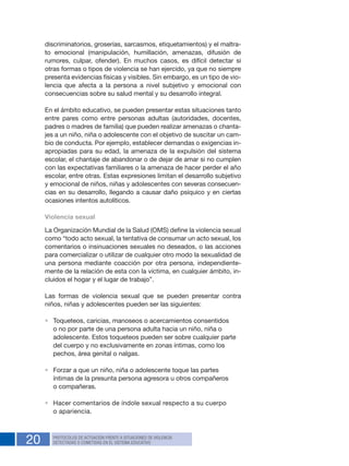 20 PROTOCOLOS DE ACTUACIÓN FRENTE A SITUACIONES DE VIOLENCIA
DETECTADAS O COMETIDAS EN EL SISTEMA EDUCATIVO
discriminatorios, groserías, sarcasmos, etiquetamientos) y el maltra-
to emocional (manipulación, humillación, amenazas, difusión de
rumores, culpar, ofender). En muchos casos, es difícil detectar si
otras formas o tipos de violencia se han ejercido, ya que no siempre
presenta evidencias físicas y visibles. Sin embargo, es un tipo de vio-
lencia que afecta a la persona a nivel subjetivo y emocional con
consecuencias sobre su salud mental y su desarrollo integral.
En el ámbito educativo, se pueden presentar estas situaciones tanto
entre pares como entre personas adultas (autoridades, docentes,
padres o madres de familia) que pueden realizar amenazas o chanta-
jes a un niño, niña o adolescente con el objetivo de suscitar un cam-
bio de conducta. Por ejemplo, establecer demandas o exigencias in-
apropiadas para su edad, la amenaza de la expulsión del sistema
escolar, el chantaje de abandonar o de dejar de amar si no cumplen
con las expectativas familiares o la amenaza de hacer perder el año
escolar, entre otras. Estas expresiones limitan el desarrollo subjetivo
y emocional de niños, niñas y adolescentes con severas consecuen-
cias en su desarrollo, llegando a causar daño psíquico y en ciertas
ocasiones intentos autolíticos.
Violencia sexual
La Organización Mundial de la Salud (OMS) define la violencia sexual
como “todo acto sexual, la tentativa de consumar un acto sexual, los
comentarios o insinuaciones sexuales no deseados, o las acciones
para comercializar o utilizar de cualquier otro modo la sexualidad de
una persona mediante coacción por otra persona, independiente-
mente de la relación de esta con la víctima, en cualquier ámbito, in-
cluidos el hogar y el lugar de trabajo”.
Las formas de violencia sexual que se pueden presentar contra
niños, niñas y adolescentes pueden ser las siguientes:
•	 Toqueteos, caricias, manoseos o acercamientos consentidos
o no por parte de una persona adulta hacia un niño, niña o
adolescente. Estos toqueteos pueden ser sobre cualquier parte
del cuerpo y no exclusivamente en zonas íntimas, como los
pechos, área genital o nalgas.
•	 Forzar a que un niño, niña o adolescente toque las partes
íntimas de la presunta persona agresora u otros compañeros
o compañeras.
•	 Hacer comentarios de índole sexual respecto a su cuerpo
o apariencia.
 
