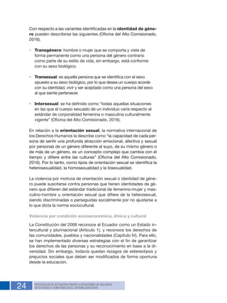 24 PROTOCOLOS DE ACTUACIÓN FRENTE A SITUACIONES DE VIOLENCIA
DETECTADAS O COMETIDAS EN EL SISTEMA EDUCATIVO
Con respecto a las variantes identificadas en la identidad de géne-
ro pueden describirse las siguientes (Oficina del Alto Comisionado,
2016).
•	 Transgénero: hombre o mujer que se comporta y viste de
forma permanente como una persona del género contrario
como parte de su estilo de vida, sin embargo, está conforme
con su sexo biológico.
•	 Transexual: es aquella persona que se identifica con el sexo
opuesto a su sexo biológico, por lo que desea un cuerpo acorde
con su identidad, vivir y ser aceptado como una persona del sexo
al que siente pertenecer.
•	 Intersexual: se ha definido como “todas aquellas situaciones
en las que el cuerpo sexuado de un individuo varía respecto al
estándar de corporalidad femenina o masculina culturalmente
vigente” (Oficina del Alto Comisionado, 2016).
En relación a la orientación sexual, la normativa internacional de
los Derechos Humanos la describe como “la capacidad de cada per-
sona de sentir una profunda atracción emocional, afectiva y sexual
por personas de un género diferente al suyo, de su mismo género o
de más de un género, es un concepto complejo que cambia con el
tiempo y difiere entre las culturas” (Oficina del Alto Comisionado,
2016). Por lo tanto, como tipos de orientación sexual se identifica la
heterosexualidad, la homosexualidad y la bisexualidad.
La violencia por motivos de orientación sexual o identidad de géne-
ro puede suscitarse contra personas que tienen identidades de gé-
nero que difieren del estándar tradicional de femenino-mujer y mas-
culino-hombre u orientación sexual que difiere de la heterosexual,
siendo discriminadas o perseguidas socialmente por no ajustarse a
lo que dicta la norma sociocultural.
Violencia por condición socioeconómica, étnica y cultural
La Constitución del 2008 reconoce al Ecuador como un Estado in-
tercultural y plurinacional (Artículo 1), y reconoce los derechos de
las comunidades, pueblos y nacionalidades (Capítulo IV). Para ello,
se han implementado diversas estrategias con el fin de garantizar
los derechos de las personas y su reconocimiento en base a la di-
versidad. Sin embargo, todavía quedan rezagos de estereotipos y
prejuicios sociales que deben ser modificados de forma oportuna
desde la educación.
 