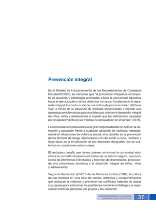 37
Prevención integral
En el Modelo de Funcionamiento de los Departamentos de Consejería
Estudiantil DECE, se menciona que “la prevención integral es el conjun-
to de acciones y estrategias orientadas a toda la comunidad educativa
hacia el ejercicio pleno de los derechos humanos, fortaleciendo el desa-
rrollo integral, la construcción de una cultura de paz en el marco del Buen
Vivir, a través de la adopción de medidas encaminadas a impedir que
aparezcan problemáticas psicosociales que afecten el desarrollo integral
de niños, niñas y adolescentes e impedir que las deficiencias causadas
por el aparecimiento de las mismas no prevalezcan en el tiempo” (2016).
La comunidad educativa tiene una gran responsabilidad no solo en la de-
tección y actuación frente a cualquier situación de violencia, especial-
mente en situaciones de violencia sexual, sino también en la prevención
de los factores de riesgo relacionados a fin de incidir a corto, mediano y
largo plazo en la erradicación de las relaciones desiguales que se sus-
tentan en condiciones estructurales.
El verdadero desafío que tienen quienes conforman la comunidad edu-
cativa es convertir el espacio educativo en un entorno seguro, que reco-
nozca las diferencias individuales y todo tipo de diversidades, propician-
do una convivencia armónica y el desarrollo integral de niños, niñas
y adolescentes.
Según la Resolución A/52/13 de las Naciones Unidas (1998), la cultura
de paz consiste en “una serie de valores, actitudes y comportamientos
que rechazan la violencia y previenen los conflictos tratando de atacar
sus causas para solucionar los problemas mediante el diálogo y la nego-
ciación entre las personas, los grupos y las naciones”.
PREVENCIÓN INTEGRAL DE LA VIOLENCIA Y
PROMOCIÓN DE UNA CULTURA DE PAZ
 