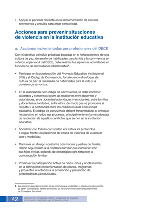 42 PROTOCOLOS DE ACTUACIÓN FRENTE A SITUACIONES DE VIOLENCIA
DETECTADAS O COMETIDAS EN EL SISTEMA EDUCATIVO
•	 Apoyar al personal docente en la implementación de círculos
preventivos y círculos para crear comunidad.
Acciones para prevenir situaciones
de violencia en la institución educativa
a.	 Acciones implementadas por profesionales del DECE
Con el objetivo de incluir prácticas basadas en el fortalecimiento de una
cultura de paz, desarrollo de habilidades para la vida y la convivencia ar-
mónica, el personal del DECE, debe realizar las siguientes actividades en
función de las necesidades identificadas3
.
•	 Participar en la construcción del Proyecto Educativo Institucional
(PEI) y el Código de Convivencia, fortaleciendo el enfoque de
cultura de paz, el desarrollo de habilidades para la vida y la
convivencia armónica.
•	 En la elaboración del Código de Convivencia, se debe construir
acuerdos y consensos sobre las relaciones entre docentes y
autoridades, entre docentes/autoridades y estudiantes, entre familias
y docentes/autoridades, entre otras. de modo que se promueva el
respeto y la cordialidad entre los miembros de la comunidad
educativa. El código de convivencia deberá transversalizar el enfoque
restaurativo en todos sus procesos, principalmente en la metodología
de resolución de aquellos conflictos que se den en la institución
educativa.
•	 Socializar con toda la comunidad educativa los protocolos
a seguir frente a la presencia de casos de violencia de cualquier
tipo y modalidad.
•	 Mantener un diálogo constante con madres y padres de familia,
dando seguimiento a la dinámica familiar que mantienen con
sus hijos e hijas, dotando de estrategias para fortalecer la
comunicación familiar.
•	 Promover la participación activa de niños, niñas y adolescentes
en la definición e implementación de planes, programas
y proyectos orientados a la promoción y prevención de
problemáticas psicosociales.
3  Las acciones para la prevención de la violencia que se detallan en el presente documento,
ya están consideradas dentro del modelo de funcionamiento de los Departamentos
de Consejería Estudiantil.
 