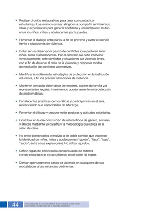 44 PROTOCOLOS DE ACTUACIÓN FRENTE A SITUACIONES DE VIOLENCIA
DETECTADAS O COMETIDAS EN EL SISTEMA EDUCATIVO
•	 Realizar círculos restaurativos para crear comunidad con
estudiantes. Los mismos estarán dirigidos a compartir sentimientos,
ideas y experiencias para generar confianza y entendimiento mutuo
entre los niños, niñas y adolescentes participantes.
•	 Fomentar el diálogo entre pares, a fin de prevenir y evitar el silencio
frente a situaciones de violencia.
•	 Evitar ser un observador pasivo de conflictos que pudieren tener
niños, niñas o adolescentes. Por el contrario se debe intervenir
inmediatamente ante conflictos y situaciones de violencia leves,
con el fin de detener el ciclo de la violencia y proponer modos
de resolución de conflictos alternativos.
•	 Identificar e implementar estrategias de protección en la institución
educativa, a fin de prevenir situaciones de violencia.
•	 Mantener contacto sistemático con madres, padres de familia y/o
representantes legales, interviniendo oportunamente en la detección
de problemáticas.
•	 Fortalecer las prácticas democráticas y participativas en el aula,
reconociendo sus capacidades de liderazgo.
•	 Fomentar el diálogo y procurar evitar posturas y actitudes autoritarias.
•	 Contribuir en la deconstrucción de estereotipos de género, sociales
y étnicos mediante su cátedra y la metodología que utiliza en el
salón de clase.
•	 No emitir comentarios ofensivos o en doble sentido que violenten
la identidad de niños, niñas y adolescentes (“gordo”, “flaca”, “bajo”,
“sucio”, entre otras expresiones). No utilizar apodos.
•	 Definir reglas de convivencia consensuadas de manera
corresponsable con los estudiantes, en el salón de clases.
•	 Derivar oportunamente casos de violencia en cualquiera de sus
modalidades a las instancias pertinentes.
 