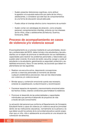 60 PROTOCOLOS DE ACTUACIÓN FRENTE A SITUACIONES DE VIOLENCIA
DETECTADAS O COMETIDAS EN EL SISTEMA EDUCATIVO
•	 Suelen presentar distorsiones cognitivas, como atribuir
la agresión a la supuesta seducción por parte de los niños y
adolescentes, o considerar que este tipo de comportamientos
es una forma de educación sexual adecuada
•	 Puede utilizar el chantaje afectivo como mecanismo de sumisión
•	 Suelen contar con estrategias de atracción, como simpatía
personal, comportamientos infantiles, sintonía con los intereses
de los niños, niñas o adolescentes (Echeburúa, Guerrica,
Echevarría, 2000)
Proceso de acompañamiento en casos
de violencia y/o violencia sexual
El acompañamiento es un proceso mediante el cual autoridades, docen-
tes y profesionales del DECE, deben brindar a los estudiantes y las estu-
diantes con el objeto de promover la identificación de sus habilidades y
capacidades para resolver los problemas personales y relacionales que
pueden estar viviendo. Es el acto de recibir, escuchar, acoger y cuidar al
estudiante o a la estudiante, garantizando su seguridad, protección y es-
tabilidad emocional y física. En ese sentido, las acciones que deben im-
plementarse son las siguientes:
•	 Realizar una escucha activa, deponiendo concepciones
previas o creencias personales al momento de abordar
cualquier problemática psicosocial, más aún las relacionadas
con violencia y/o violencia sexual
•	 Brindar apoyo y contención emocional cuando sea necesario,
evitando la culpabilización, la discriminación y revictimización
•	 Favorecer espacios de expresión y reconocimiento emocional sobre
los hechos vividos, creando condiciones para fortalecer la resiliencia
•	 Promover el desarrollo de las potencialidades y capacidades
individuales que permita el desarrollo de proyectos de vida
a través del auto-conocimiento
La actuación del personal que conforma el Departamento de Consejería
Estudiantil frente a casos de violencia y/o violencia sexual es primordial
dentro de las instituciones educativas, normalmente es la persona a la
que deben acudir los actores de la comunidad educativa cuando sospe-
chen que un niño, niña o adolescente se encuentra en una situación de
vulneración de derechos.
 