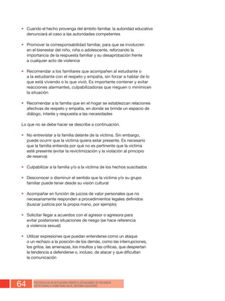 64 PROTOCOLOS DE ACTUACIÓN FRENTE A SITUACIONES DE VIOLENCIA
DETECTADAS O COMETIDAS EN EL SISTEMA EDUCATIVO
•	 Cuando el hecho provenga del ámbito familiar, la autoridad educativa
denunciará el caso a las autoridades competentes
•	 Promover la corresponsabilidad familiar, para que se involucren
en el bienestar del niño, niña o adolescente, reforzando la
importancia de la respuesta familiar y su desaprobación frente
a cualquier acto de violencia
•	 Recomendar a los familiares que acompañen al estudiante o
a la estudiante con el respeto y empatía, sin forzar a hablar de lo
que está viviendo o lo que vivió. Es importante contener y evitar
reacciones alarmantes, culpabilizadoras que nieguen o minimicen
la situación
•	 Recomendar a la familia que en el hogar se establezcan relaciones
afectivas de respeto y empatía, en donde se brinde un espacio de
diálogo, interés y respuesta a las necesidades
Lo que no se debe hacer se describe a continuación.
•	 No entrevistar a la familia delante de la víctima. Sin embargo,
puede ocurrir que la víctima quiera estar presente. Es necesario
que la familia entienda por qué no es pertinente que la víctima
esté presente (evitar la revictimización y la violación al principio
de reserva)
•	 Culpabilizar a la familia y/o a la víctima de los hechos suscitados
•	 Desconocer o disminuir el sentido que la víctima y/o su grupo
familiar puede tener desde su visión cultural
•	 Acompañar en función de juicios de valor personales que no
necesariamente responden a procedimientos legales definidos
(buscar justicia por la propia mano, por ejemplo)
•	 Solicitar llegar a acuerdos con el agresor o agresora para
evitar posteriores situaciones de riesgo (se hace referencia
a violencia sexual)
•	 Utilizar expresiones que puedan entenderse como un ataque
o un rechazo a la posición de los demás, como las interrupciones,
los gritos, las amenazas, los insultos y las críticas, que despiertan
la tendencia a defenderse o, incluso, de atacar y que dificultan
la comunicación
 