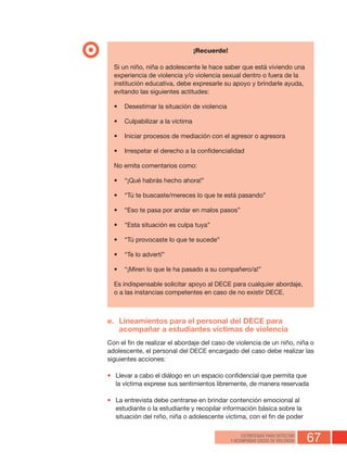 67ESTRATEGIAS PARA DETECTAR
Y ACOMPAÑAR CASOS DE VIOLENCIA
¡Recuerde!
Si un niño, niña o adolescente le hace saber que está viviendo una
experiencia de violencia y/o violencia sexual dentro o fuera de la
institución educativa, debe expresarle su apoyo y brindarle ayuda,
evitando las siguientes actitudes:
•	 Desestimar la situación de violencia
•	 Culpabilizar a la víctima
•	 Iniciar procesos de mediación con el agresor o agresora
•	 Irrespetar el derecho a la confidencialidad
No emita comentarios como:
•	 “¡Qué habrás hecho ahora!”
•	 “Tú te buscaste/mereces lo que te está pasando”
•	 “Eso te pasa por andar en malos pasos”
•	 “Esta situación es culpa tuya”
•	 “Tú provocaste lo que te sucede”
•	 “Te lo advertí”
•	 “¡Miren lo que le ha pasado a su compañero/a!”
Es indispensable solicitar apoyo al DECE para cualquier abordaje,
o a las instancias competentes en caso de no existir DECE.
e.	 Lineamientos para el personal del DECE para
acompañar a estudiantes víctimas de violencia
Con el fin de realizar el abordaje del caso de violencia de un niño, niña o
adolescente, el personal del DECE encargado del caso debe realizar las
siguientes acciones:
•	 Llevar a cabo el diálogo en un espacio confidencial que permita que
la víctima exprese sus sentimientos libremente, de manera reservada
•	 La entrevista debe centrarse en brindar contención emocional al
estudiante o la estudiante y recopilar información básica sobre la
situación del niño, niña o adolescente víctima, con el fin de poder
 