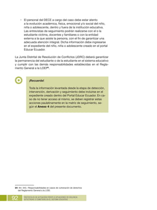 92 PROTOCOLOS DE ACTUACIÓN FRENTE A SITUACIONES DE VIOLENCIA
DETECTADAS O COMETIDAS EN EL SISTEMA EDUCATIVO
•	 El personal del DECE a cargo del caso debe estar atento
a la evolución académica, física, emocional y/o social del niño,
niña o adolescente, dentro y fuera de la institución educativa.
Las entrevistas de seguimiento podrán realizarse con el o la
estudiante víctima, docentes y familiares o con la entidad
externa a la que asiste la persona, con el fin de garantizar una
adecuada atención integral. Dicha información debe ingresarse
en el expediente del niño, niña o adolescente creado en el portal
Educar Ecuador.
La Junta Distrital de Resolución de Conflictos (JDRC) deberá garantizar
la permanencia del estudiante o de la estudiante en el sistema educativo
y cumplir con las demás responsabilidades establecidas en el Regla-
mento General a la LOEI20
.
20  Art. 343.- Responsabilidades en casos de vulneración de derechos
del Reglamento General a la LOEI.
¡Recuerde!
Toda la información levantada desde la etapa de detección,
intervención, derivación y seguimiento debe incluirse en el
expediente creado dentro del Portal Educar Ecuador. En ca-
so de no tener acceso al mismo, se deben registrar estas
acciones paulatinamente en la matriz de seguimiento, se-
gún el Anexo 4 del presente documento.
 