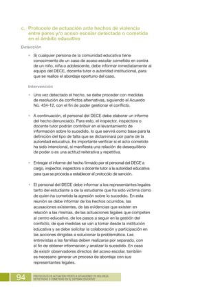 94 PROTOCOLOS DE ACTUACIÓN FRENTE A SITUACIONES DE VIOLENCIA
DETECTADAS O COMETIDAS EN EL SISTEMA EDUCATIVO
c.	 Protocolo de actuación ante hechos de violencia
entre pares y/o acoso escolar detectada o cometida
en el ámbito educativo
Detección
•	 Si cualquier persona de la comunidad educativa tiene
conocimiento de un caso de acoso escolar cometido en contra
de un niño, niña o adolescente, debe informar inmediatamente al
equipo del DECE, docente tutor o autoridad institucional, para
que se realice el abordaje oportuno del caso.
Intervención
•	 Una vez detectado el hecho, se debe proceder con medidas
de resolución de conflictos alternativas, siguiendo el Acuerdo
No. 434-12, con el fin de poder gestionar el conflicto.
•	 A continuación, el personal del DECE debe elaborar un informe
del hecho denunciado. Para esto, el inspector, inspectora o
docente tutor podrán contribuir en el levantamiento de
información sobre lo sucedido, lo que servirá como base para la
definición del tipo de falta que se dictaminará por parte de la
autoridad educativa. Es importante verificar si el acto cometido
ha sido intencional, si manifiesta una relación de desequilibrio
de poder o es una actitud reiterativa y repetitiva.
•	 Entregar el informe del hecho firmado por el personal del DECE a
cargo, inspector, inspectora o docente tutor a la autoridad educativa
para que se proceda a establecer el protocolo de sanción.
•	 El personal del DECE debe informar a los representantes legales
tanto del estudiante o de la estudiante que ha sido víctima como
de quien ha cometido la agresión sobre lo sucedido. En esta
reunión se debe informar de los hechos ocurridos, las
acusaciones existentes, de las evidencias que existen en
relación a las mismas, de las actuaciones legales que competen
al centro educativo, de los pasos a seguir en la gestión del
conflicto, de qué medidas se van a tomar desde la institución
educativa y se debe solicitar la colaboración y participación en
las acciones dirigidas a solucionar la problemática. Las
entrevistas a las familias deben realizarse por separado, con
el fin de obtener información y analizar lo sucedido. En caso
de existir observadores directos del acoso escolar, también
es necesario generar un proceso de abordaje con sus
representantes legales.
 