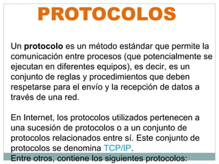 PROTOCOLOS
Un protocolo es un método estándar que permite la
comunicación entre procesos (que potencialmente se
ejecutan en diferentes equipos), es decir, es un
conjunto de reglas y procedimientos que deben
respetarse para el envío y la recepción de datos a
través de una red.

En Internet, los protocolos utilizados pertenecen a
una sucesión de protocolos o a un conjunto de
protocolos relacionados entre sí. Este conjunto de
protocolos se denomina TCP/IP.
Entre otros, contiene los siguientes protocolos:
 