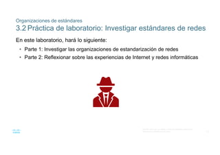 32
© 2016 Cisco y/o sus filiales. Todos los derechos reservados.
Información confidencial de Cisco
Organizaciones de estándares
3.2 Práctica de laboratorio: Investigar estándares de redes
En este laboratorio, hará lo siguiente:
• Parte 1: Investigar las organizaciones de estandarización de redes
• Parte 2: Reflexionar sobre las experiencias de Internet y redes informáticas
 