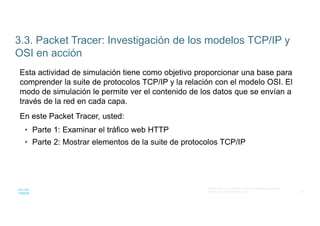 39
© 2016 Cisco y/o sus filiales. Todos los derechos reservados.
Información confidencial de Cisco
3.3. Packet Tracer: Investigación de los modelos TCP/IP y
OSI en acción
Esta actividad de simulación tiene como objetivo proporcionar una base para
comprender la suite de protocolos TCP/IP y la relación con el modelo OSI. El
modo de simulación le permite ver el contenido de los datos que se envían a
través de la red en cada capa.
En este Packet Tracer, usted:
• Parte 1: Examinar el tráfico web HTTP
• Parte 2: Mostrar elementos de la suite de protocolos TCP/IP
 
