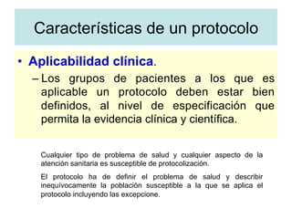 •  Aplicabilidad clínica.
– Los grupos de pacientes a los que es
aplicable un protocolo deben estar bien
definidos, al nivel de especificación que
permita la evidencia clínica y científica.
Cualquier tipo de problema de salud y cualquier aspecto de la
atención sanitaria es susceptible de protocolización.
El protocolo ha de definir el problema de salud y describir
inequívocamente la población susceptible a la que se aplica el
protocolo incluyendo las excepcione.
Características de un protocolo
 