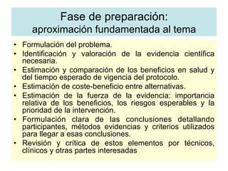 •  Formulación del problema.
•  Identificación y valoración de la evidencia científica
necesaria.
•  Estimación y comparación de los beneficios en salud y
del tiempo esperado de vigencia del protocolo.
•  Estimación de coste-beneficio entre alternativas.
•  Estimación de la fuerza de la evidencia: importancia
relativa de los beneficios, los riesgos esperables y la
prioridad de la intervención.
•  Formulación clara de las conclusiones detallando
participantes, métodos evidencias y criterios utilizados
para llegar a esas conclusiones.
•  Revisión y crítica de estos elementos por técnicos,
clínicos y otras partes interesadas
Fase de preparación:
aproximación fundamentada al tema
 