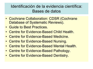 Identificación de la evidencia científica:
Bases de datos
•  Cochrane Collaboration: CDSR (Cochrane
Database of Systematic Reviews).
•  Guide to Best Practices.
•  Centre for Evidence-Based Child Health.
•  Centre for Evidence-Based Medicine.
•  Centre for Evidence-Based Nursing.
•  Centre for Evidence-Based Mental Health.
•  Centre for Evidence-Based Pathology.
•  Centre for Evidence-Based Dentistry.
 