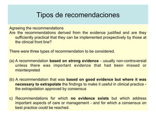 Tipos de recomendaciones
Agreeing the recommendations
Are the recommendations derived from the evidence justified and are they
sufficiently practical that they can be implemented prospectively by those at
the clinical front line?
There were three types of recommendation to be considered.
(a) A recommendation based on strong evidence - usually non-controversial
unless there was important evidence that had been missed or
misinterpreted
(b) A recommendation that was based on good evidence but where it was
necessary to extrapolate the findings to make it useful in clinical practice -
the extrapolation approved by consensus
c) Recommendations for which no evidence exists but which address
important aspects of care or management - and for which a consensus on
best practice could be reached.
 