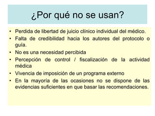 ¿Por qué no se usan?
•  Perdida de libertad de juicio clínico individual del médico.
•  Falta de credibilidad hacia los autores del protocolo o
guía.
•  No es una necesidad percibida
•  Percepción de control / fiscalización de la actividad
médica
•  Vivencia de imposición de un programa externo
•  En la mayoría de las ocasiones no se dispone de las
evidencias suficientes en que basar las recomendaciones.
 