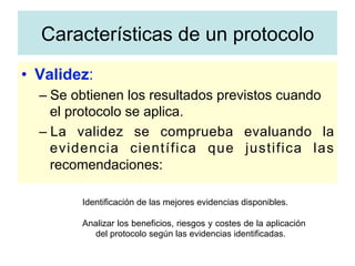 •  Validez:
– Se obtienen los resultados previstos cuando
el protocolo se aplica.
– La validez se comprueba evaluando la
evidencia científica que justifica las
recomendaciones:
Identificación de las mejores evidencias disponibles.
Analizar los beneficios, riesgos y costes de la aplicación
del protocolo según las evidencias identificadas.
Características de un protocolo
 