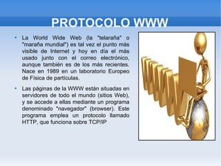 PROTOCOLO WWW

    La World Wide Web (la "telaraña" o
    "maraña mundial") es tal vez el punto más
    visible de Internet y hoy en día el más
    usado junto con el correo electrónico,
    aunque también es de los más recientes.
    Nace en 1989 en un laboratorio Europeo
    de Física de partículas.

    Las páginas de la WWW están situadas en
    servidores de todo el mundo (sitios Web),
    y se accede a ellas mediante un programa
    denominado "navegador" (browser). Este
    programa emplea un protocolo llamado
    HTTP, que funciona sobre TCP/IP
 