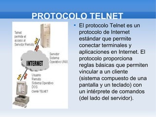PROTOCOLO TELNET
       
           El protocolo Telnet es un
           protocolo de Internet
           estándar que permite
           conectar terminales y
           aplicaciones en Internet. El
           protocolo proporciona
           reglas básicas que permiten
           vincular a un cliente
           (sistema compuesto de una
           pantalla y un teclado) con
           un intérprete de comandos
           (del lado del servidor).
 