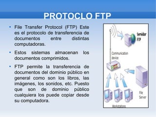 PROTOCLO FTP

    File Transfer Protocol (FTP) Este
    es el protocolo de transferencia de
    documentos       entre     distintas
    computadoras.

    Estos sistemas almacenan         los
    documentos comprimidos.

    FTP permite la transferencia de
    documentos del dominio público en
    general como son los libros, las
    imágenes, los sonidos, etc. Puesto
    que son de dominio público
    cualquiera los puede copiar desde
    su computadora.
 