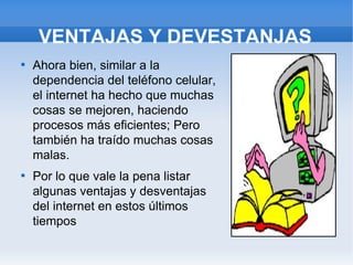 VENTAJAS Y DEVESTANJAS

    Ahora bien, similar a la
    dependencia del teléfono celular,
    el internet ha hecho que muchas
    cosas se mejoren, haciendo
    procesos más eficientes; Pero
    también ha traído muchas cosas
    malas.

    Por lo que vale la pena listar
    algunas ventajas y desventajas
    del internet en estos últimos
    tiempos
 