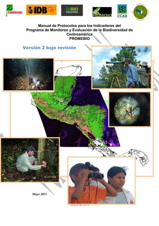 Manual de Protocolos para los Indicadores del
 Programa de Monitoreo y Evaluación de la Biodiversidad de
                      Centroamérica
                       PROMEBIO

Versión 2 bajo revisión




    Mayo 2011


                        Marzo de 2011
 