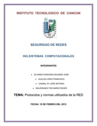 INSTITUTO TECNOLOGICO DE CANCUN




           SEGURIDAD DE REDES


     ING.SISTEMAS COMPUTACIONALES


                  INTEGRANTES


             ÁLVAREZ GONGORA EDUARDO JOSÉ

                AVALOS LOPEZ FRANCISCO

                 CAAMAL AY JOSÉ ANTONIO

               MALDONADO TOH MARIO ROGER


TEMA: Protocolos y normas utilizados de la RED

           FECHA: 15 DE FEBREO DEL 2013
 