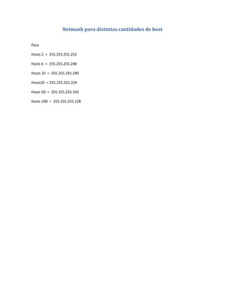 Netmask para distintas cantidades de host

Para

Hosts 2 = 255.255.255.252

Hosts 6 = 255.255.255.248

Hosts 10 = 255.255.255.240

Hosts20 = 255.255.255.224

Hosts 50 = 255.255.255.192

Hosts 100 = 255.255.255.128
 