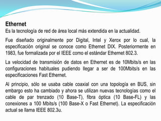 EthernetEs la tecnología de red de área local más extendida en la actualidad.Fue diseñado originalmente por Digital, Intel y Xerox por lo cual, la especificación original se conoce como Ethernet DIX. Posteriormente en 1983, fue formalizada por el IEEE como el estándar Ethernet 802.3.La velocidad de transmisión de datos en Ethernet es de 10Mbits/s en las configuraciones habituales pudiendo llegar a ser de 100Mbits/s en las especificaciones Fast Ethernet.Al principio, sólo se usaba cable coaxial con una topología en BUS, sin embargo esto ha cambiado y ahora se utilizan nuevas tecnologías como el cable de par trenzado (10 Base-T), fibra óptica (10 Base-FL) y las conexiones a 100 Mbits/s (100 Base-X o Fast Ethernet). La especificación actual se llama IEEE 802.3u.