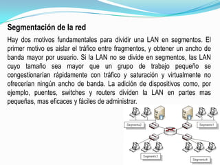 Segmentación de la redHay dos motivos fundamentales para dividir una LAN en segmentos. El primer motivo es aislar el tráfico entre fragmentos, y obtener un ancho de banda mayor por usuario. Si la LAN no se divide en segmentos, las LAN cuyo tamaño sea mayor que un grupo de trabajo pequeño se congestionarían rápidamente con tráfico y saturación y virtualmente no ofrecerían ningún ancho de banda. La adición de dispositivos como, por ejemplo, puentes, switches y routers dividen la LAN en partes mas pequeñas, mas eficaces y fáciles de administrar.