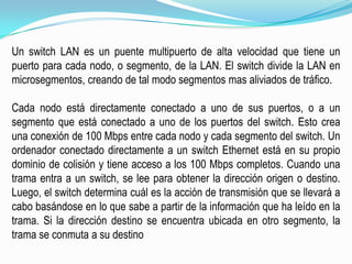 Un switch LAN es un puente multipuerto de alta velocidad que tiene un puerto para cada nodo, o segmento, de la LAN. El switch divide la LAN en microsegmentos, creando de tal modo segmentos mas aliviados de tráfico.Cada nodo está directamente conectado a uno de sus puertos, o a un segmento que está conectado a uno de los puertos del switch. Esto crea una conexión de 100 Mbps entre cada nodo y cada segmento del switch. Un ordenador conectado directamente a un switch Ethernet está en su propio dominio de colisión y tiene acceso a los 100 Mbps completos. Cuando una trama entra a un switch, se lee para obtener la dirección origen o destino. Luego, el switch determina cuál es la acción de transmisión que se llevará a cabo basándose en lo que sabe a partir de la información que ha leído en la trama. Si la dirección destino se encuentra ubicada en otro segmento, la trama se conmuta a su destino