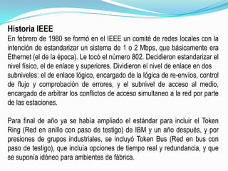 Historia IEEEEn febrero de 1980 se formó en el IEEE un comité de redes locales con la intención de estandarizar un sistema de 1 o 2 Mbps, que básicamente era Ethernet (el de la época). Le tocó el número 802. Decidieron estandarizar el nivel físico, el de enlace y superiores. Dividieron el nivel de enlace en dossubniveles: el de enlace lógico, encargado de la lógica de re-envíos, control de flujo y comprobación de errores, y el subnivel de acceso al medio, encargado de arbitrar los conflictos de acceso simultaneo a la red por parte de las estaciones.Para final de año ya se había ampliado el estándar para incluir el TokenRing (Red en anillo con paso de testigo) de IBM y un año después, y por presiones de grupos industriales, se incluyó Token Bus (Red en bus con paso de testigo), que incluía opciones de tiempo real y redundancia, y que se suponía idóneo para ambientes de fábrica.