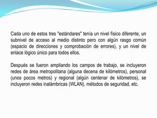 Cada uno de estos tres "estándares" tenía un nivel físico diferente, un subnivel de acceso al medio distinto pero con algún rasgo común (espacio de direcciones y comprobación de errores), y un nivel de enlace lógico único para todos ellos.Después se fueron ampliando los campos de trabajo, se incluyeron redes de área metropolitana (alguna decena de kilómetros), personal (unos pocos metros) y regional (algún centenar de kilómetros), se incluyeron redes inalámbricas (WLAN), métodos de seguridad, etc.