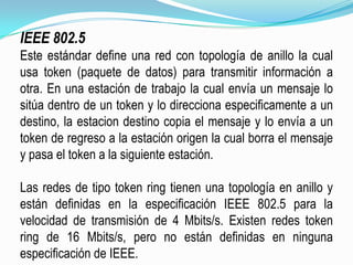 IEEE 802.5Este estándar define una red con topología de anillo la cual usa token (paquete de datos) para transmitir información a otra. En una estación de trabajo la cual envía un mensaje lo sitúa dentro de un token y lo direcciona especificamentea un destino, la estacion destino copia el mensaje y lo envía a un tokende regreso a la estación origen la cual borra el mensaje y pasa el token a la siguiente estación.Las redes de tipo token ring tienen una topología en anillo y están definidas en la especificación IEEE 802.5 para la velocidad de transmisión de 4 Mbits/s. Existen redes token ring de 16 Mbits/s, pero no están definidas en ninguna especificación de IEEE.