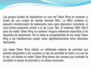 Los grupos locales de dispositivos en una red Token Ring se conectan a través de una unidad de interfaz llamada MAU. La MAU contiene un pequeño transformador de aislamiento para cada dispositivo conectado, el cual brinda protección similar a la de Local Talk. El estándar IEEE 802.5 para las redes TokenRing no contiene ninguna referencia específica a los requisitos de aislamiento. Por lo tanto la susceptibilidad de las redes Token Ring a las interferencias puede variar significativamente entre diferentes fabricantes.Las redes Token Ring utilizan un sofisticado sistema de prioridad que permite designarles a los usuarios un tipo de prioridad en base a su uso de la red. Los framesen redes Token Ring tienen dos campos que controlan la prioridad: el campo de prioridad y un campo reservado.